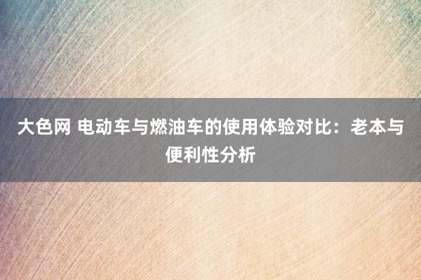 大色网 电动车与燃油车的使用体验对比：老本与便利性分析