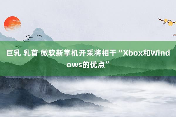 巨乳 乳首 微软新掌机开采将相干“Xbox和Windows的优点”