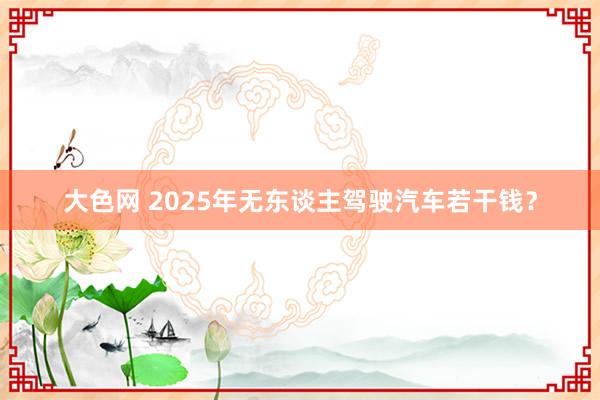 大色网 2025年无东谈主驾驶汽车若干钱？