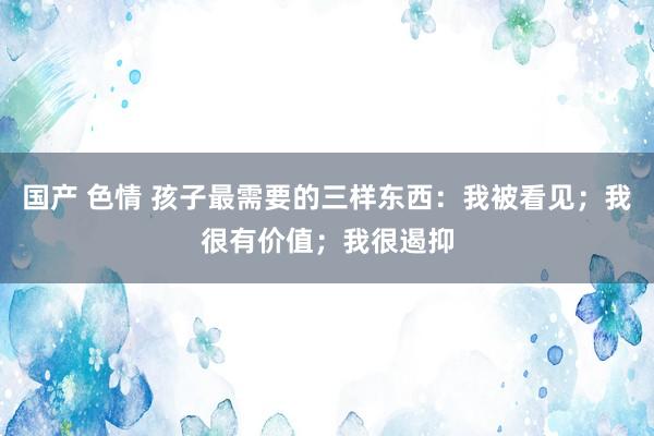国产 色情 孩子最需要的三样东西：我被看见；我很有价值；我很遏抑
