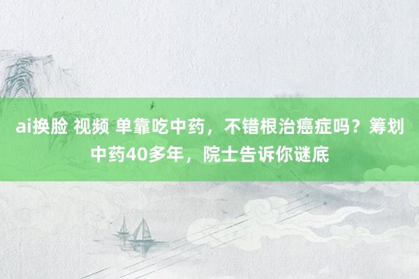 ai换脸 视频 单靠吃中药，不错根治癌症吗？筹划中药40多年，院士告诉你谜底