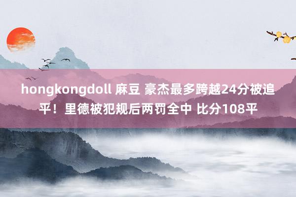hongkongdoll 麻豆 豪杰最多跨越24分被追平！里德被犯规后两罚全中 比分108平