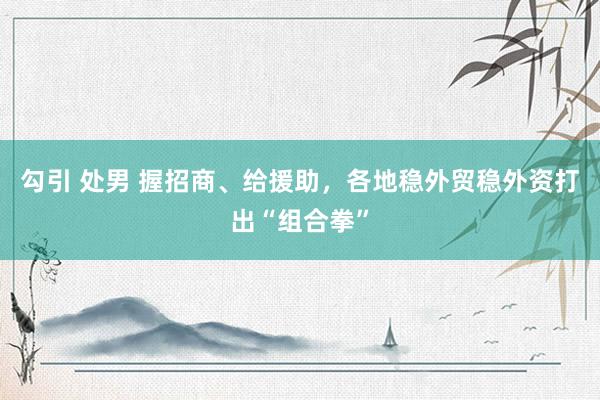 勾引 处男 握招商、给援助，各地稳外贸稳外资打出“组合拳”