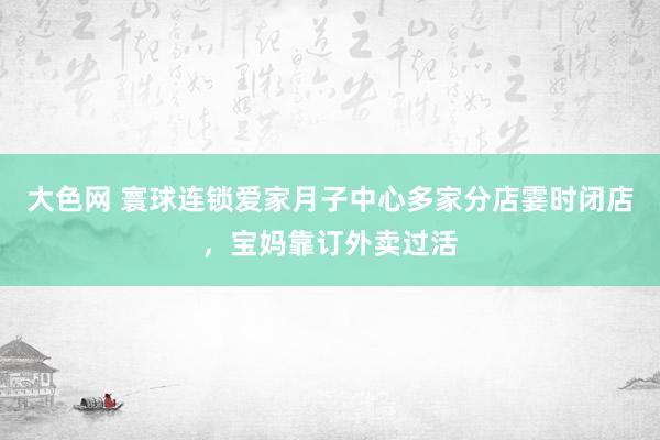 大色网 寰球连锁爱家月子中心多家分店霎时闭店，宝妈靠订外卖过活