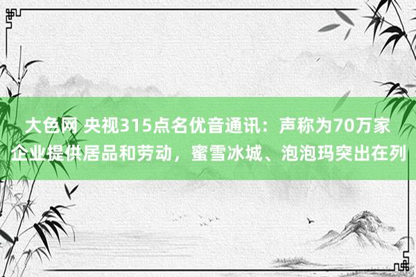大色网 央视315点名优音通讯：声称为70万家企业提供居品和劳动，蜜雪冰城、泡泡玛突出在列