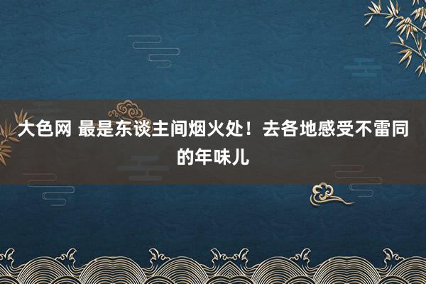 大色网 最是东谈主间烟火处！去各地感受不雷同的年味儿