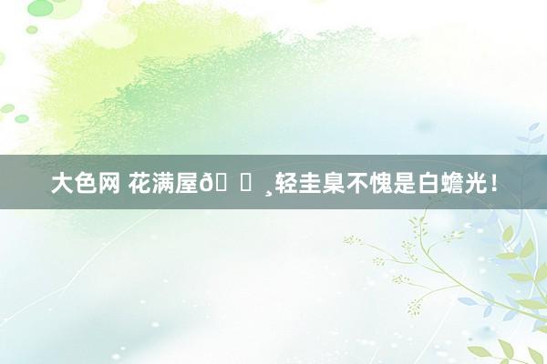 大色网 花满屋🌸轻圭臬不愧是白蟾光！