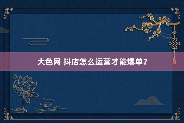 大色网 抖店怎么运营才能爆单？