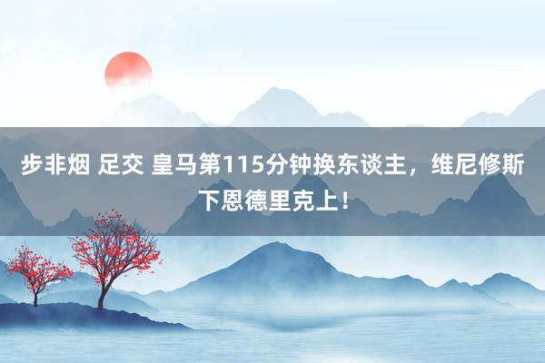 步非烟 足交 皇马第115分钟换东谈主，维尼修斯下恩德里克上！