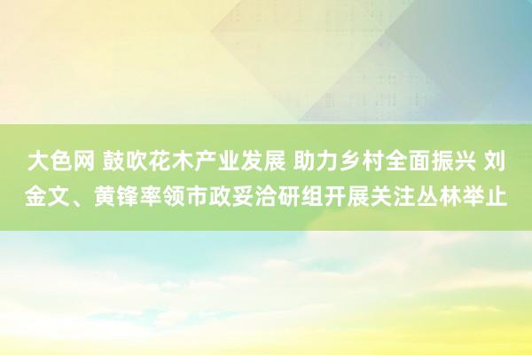 大色网 鼓吹花木产业发展 助力乡村全面振兴 刘金文、黄锋率领市政妥洽研组开展关注丛林举止