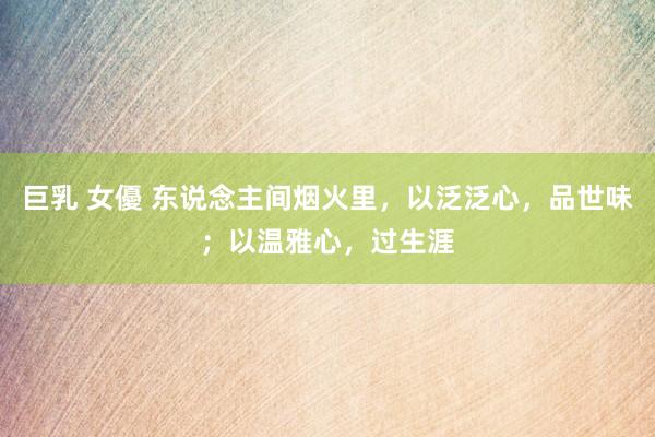 巨乳 女優 东说念主间烟火里，以泛泛心，品世味；以温雅心，过生涯