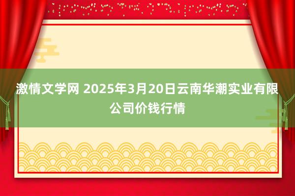 激情文学网 2025年3月20日云南华潮实业有限公司价钱行情