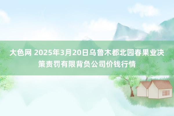 大色网 2025年3月20日乌鲁木都北园春果业决策责罚有限背负公司价钱行情