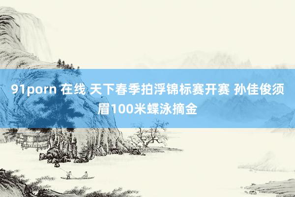 91porn 在线 天下春季拍浮锦标赛开赛 孙佳俊须眉100米蝶泳摘金