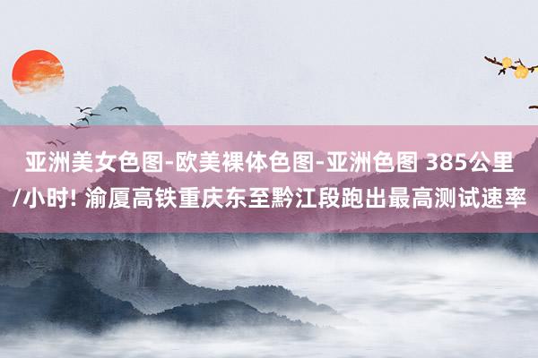 亚洲美女色图-欧美裸体色图-亚洲色图 385公里/小时! 渝厦高铁重庆东至黔江段跑出最高测试速率
