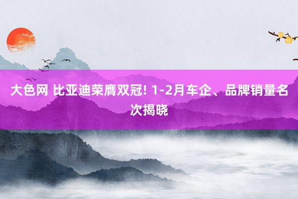 大色网 比亚迪荣膺双冠! 1-2月车企、品牌销量名次揭晓