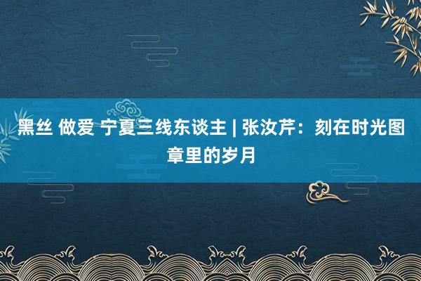 黑丝 做爱 宁夏三线东谈主 | 张汝芹：刻在时光图章里的岁月