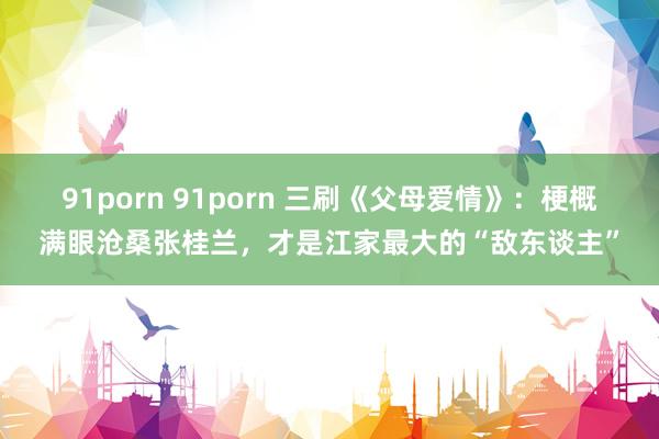 91porn 91porn 三刷《父母爱情》：梗概满眼沧桑张桂兰，才是江家最大的“敌东谈主”