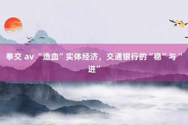 拳交 av “造血”实体经济，交通银行的“稳”与“进”