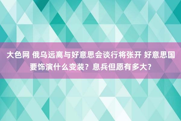 大色网 俄乌远离与好意思会谈行将张开 好意思国要饰演什么变装？息兵但愿有多大？