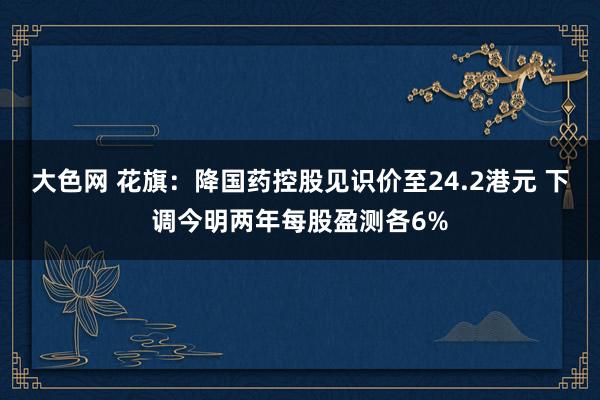 大色网 花旗：降国药控股见识价至24.2港元 下调今明两年每股盈测各6%