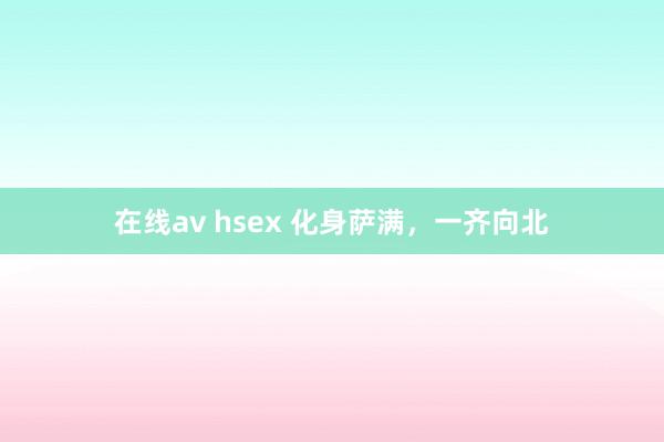 在线av hsex 化身萨满，一齐向北