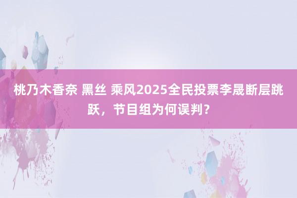 桃乃木香奈 黑丝 乘风2025全民投票李晟断层跳跃，节目组为何误判？