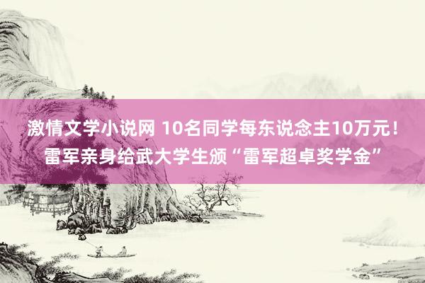 激情文学小说网 10名同学每东说念主10万元！雷军亲身给武大学生颁“雷军超卓奖学金”