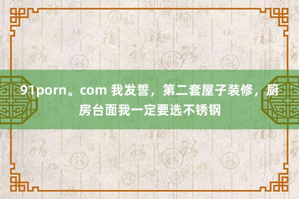 91porn。com 我发誓，第二套屋子装修，厨房台面我一定要选不锈钢