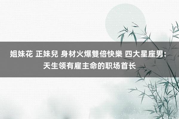 姐妹花 正妹兒 身材火爆雙倍快樂 四大星座男: 天生领有雇主命的职场首长