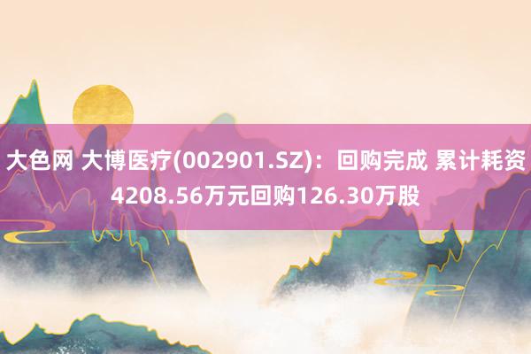 大色网 大博医疗(002901.SZ)：回购完成 累计耗资4208.56万元回购126.30万股