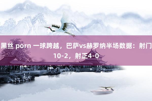黑丝 porn 一球跨越，巴萨vs赫罗纳半场数据：射门10-2，射正4-0