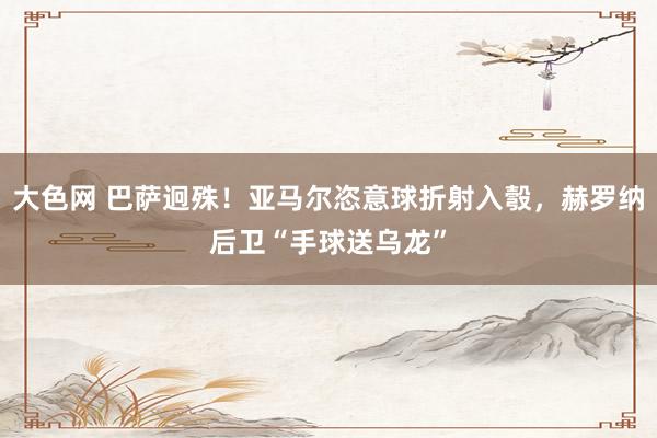 大色网 巴萨迥殊！亚马尔恣意球折射入彀，赫罗纳后卫“手球送乌龙”