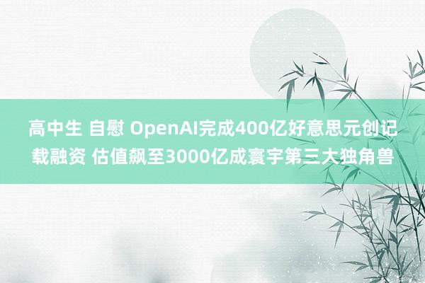 高中生 自慰 OpenAI完成400亿好意思元创记载融资 估值飙至3000亿成寰宇第三大独角兽