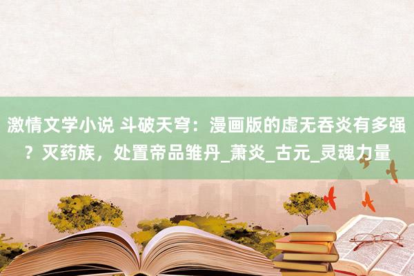 激情文学小说 斗破天穹：漫画版的虚无吞炎有多强？灭药族，处置帝品雏丹_萧炎_古元_灵魂力量