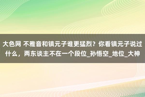 大色网 不雅音和镇元子谁更猛烈？你看镇元子说过什么，两东谈主不在一个段位_孙悟空_地位_大神