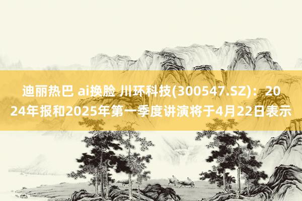 迪丽热巴 ai换脸 川环科技(300547.SZ)：2024年报和2025年第一季度讲演将于4月22日表示