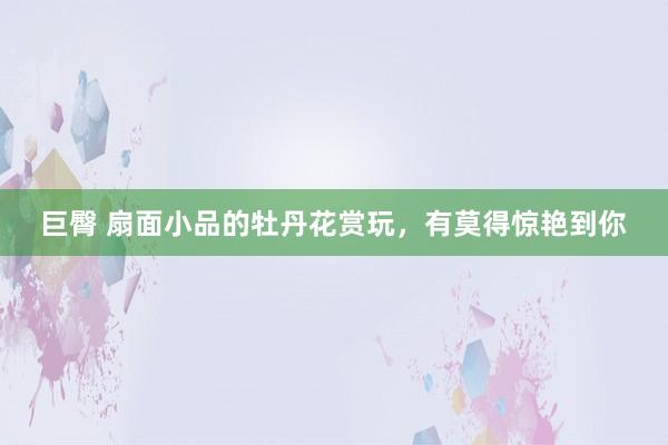 巨臀 扇面小品的牡丹花赏玩，有莫得惊艳到你