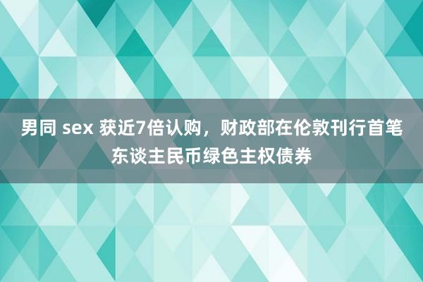 男同 sex 获近7倍认购，财政部在伦敦刊行首笔东谈主民币绿色主权债券
