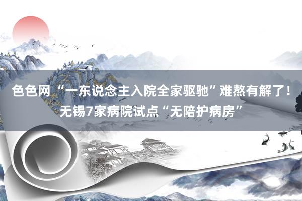 色色网 “一东说念主入院全家驱驰”难熬有解了！无锡7家病院试点“无陪护病房”