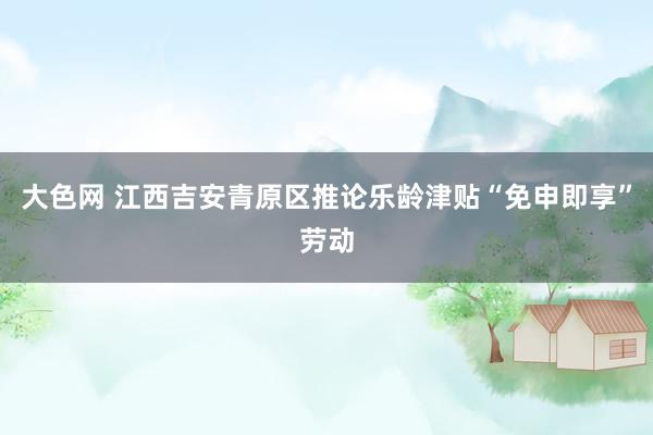 大色网 江西吉安青原区推论乐龄津贴“免申即享”劳动