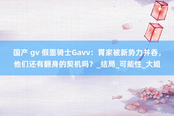 国产 gv 假面骑士Gavv：胃家被新势力并吞，他们还有翻身的契机吗？_结局_可能性_大姐