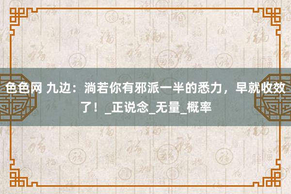 色色网 九边：淌若你有邪派一半的悉力，早就收效了！_正说念_无量_概率