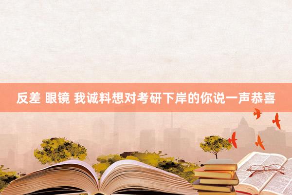 反差 眼镜 我诚料想对考研下岸的你说一声恭喜