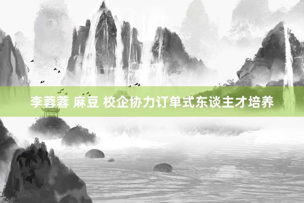 李蓉蓉 麻豆 校企协力订单式东谈主才培养