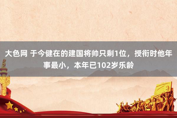 大色网 于今健在的建国将帅只剩1位，授衔时他年事最小，本年已102岁乐龄