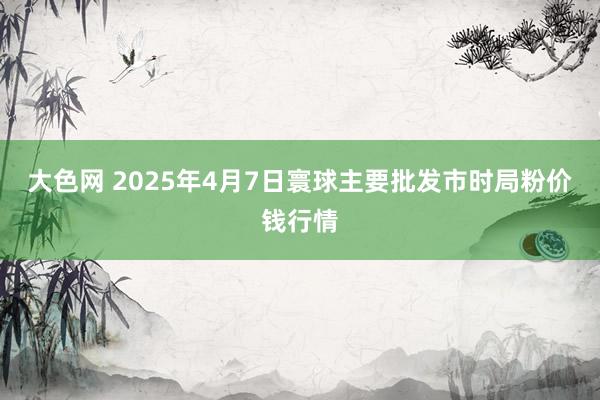 大色网 2025年4月7日寰球主要批发市时局粉价钱行情