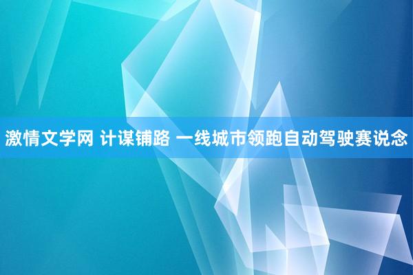 激情文学网 计谋铺路 一线城市领跑自动驾驶赛说念
