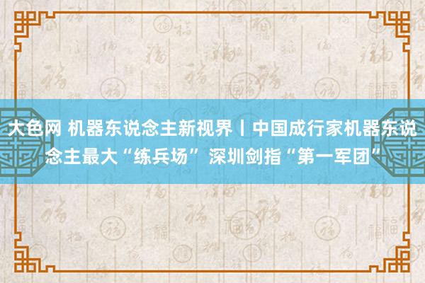 大色网 机器东说念主新视界丨中国成行家机器东说念主最大“练兵场” 深圳剑指“第一军团”