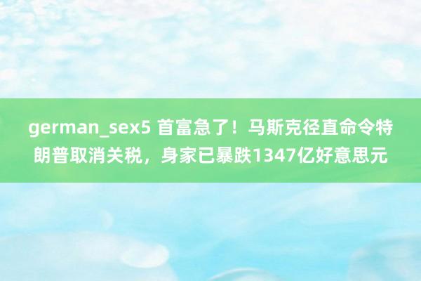german_sex5 首富急了！马斯克径直命令特朗普取消关税，身家已暴跌1347亿好意思元